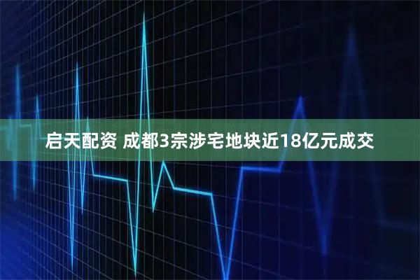 启天配资 成都3宗涉宅地块近18亿元成交