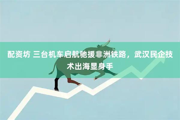 配资坊 三台机车启航驰援非洲铁路，武汉民企技术出海显身手