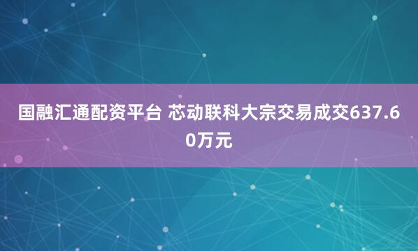 国融汇通配资平台 芯动联科大宗交易成交637.60万元