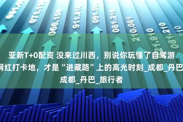 亚新T+0配资 没来过川西，别说你玩懂了自驾游！这些网红打卡地，才是“进藏路”上的高光时刻_成都_丹巴_旅行者
