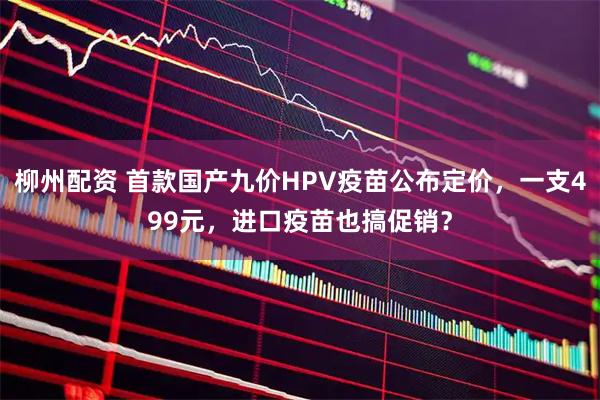 柳州配资 首款国产九价HPV疫苗公布定价，一支499元，进口疫苗也搞促销？