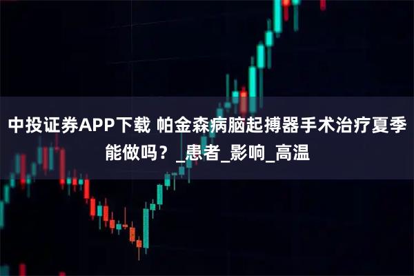 中投证券APP下载 帕金森病脑起搏器手术治疗夏季能做吗？_患者_影响_高温