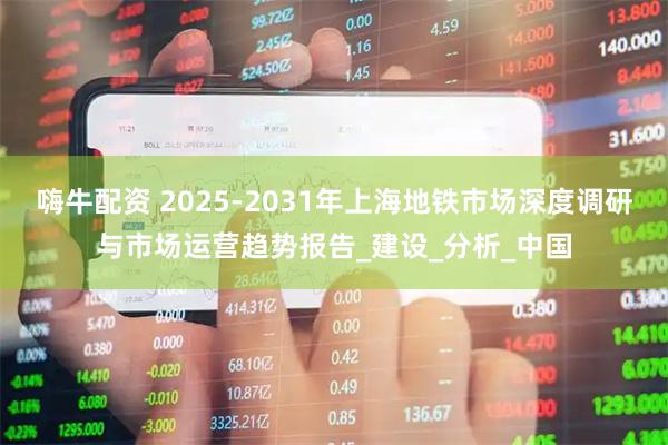 嗨牛配资 2025-2031年上海地铁市场深度调研与市场运营趋势报告_建设_分析_中国