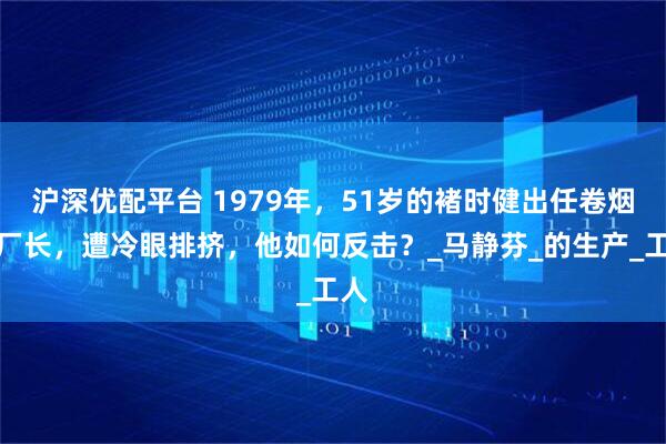 沪深优配平台 1979年，51岁的褚时健出任卷烟厂厂长，遭冷眼排挤，他如何反击？_马静芬_的生产_工人