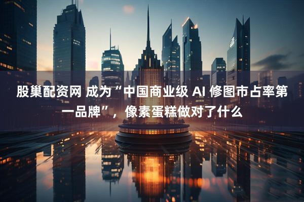 股巢配资网 成为“中国商业级 AI 修图市占率第一品牌”，像素蛋糕做对了什么