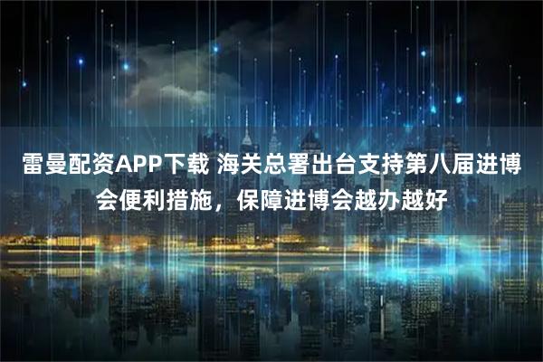 雷曼配资APP下载 海关总署出台支持第八届进博会便利措施，保障进博会越办越好