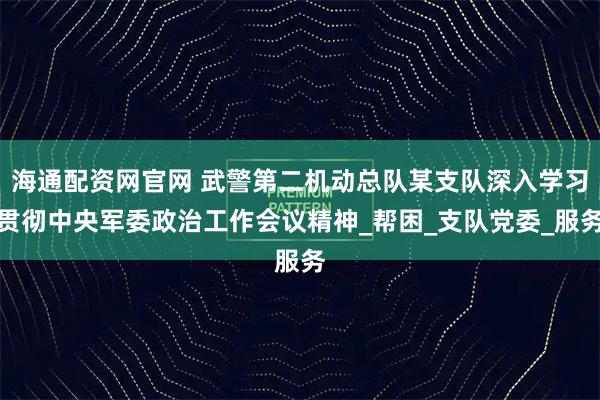 海通配资网官网 武警第二机动总队某支队深入学习贯彻中央军委政治工作会议精神_帮困_支队党委_服务