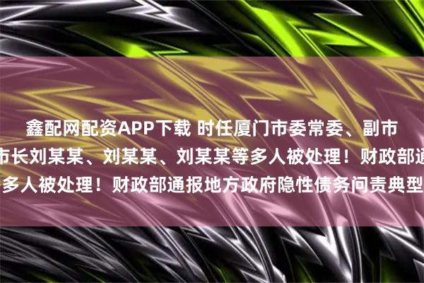 鑫配网配资APP下载 时任厦门市委常委、副市长黄某，时任成都市副市长刘某某、刘某某、刘某某等多人被处理！财政部通报地方政府隐性债务问责典型案例