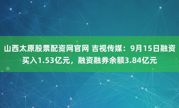 山西太原股票配资网官网 吉视传媒：9月15日融资买入1.53亿元，融资融券余额3.84亿元