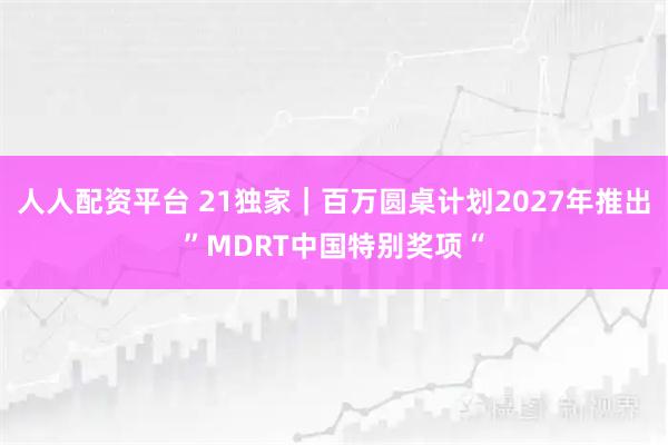 人人配资平台 21独家｜百万圆桌计划2027年推出”MDRT中国特别奖项“