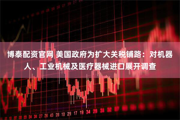 博泰配资官网 美国政府为扩大关税铺路：对机器人、工业机械及医疗器械进口展开调查