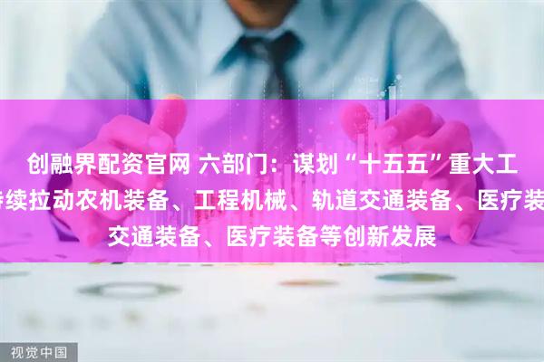创融界配资官网 六部门：谋划“十五五”重大工程重大项目 持续拉动农机装备、工程机械、轨道交通装备、医疗装备等创新发展