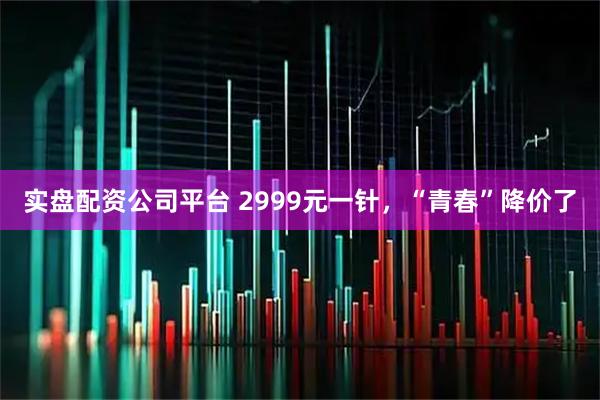 实盘配资公司平台 2999元一针，“青春”降价了