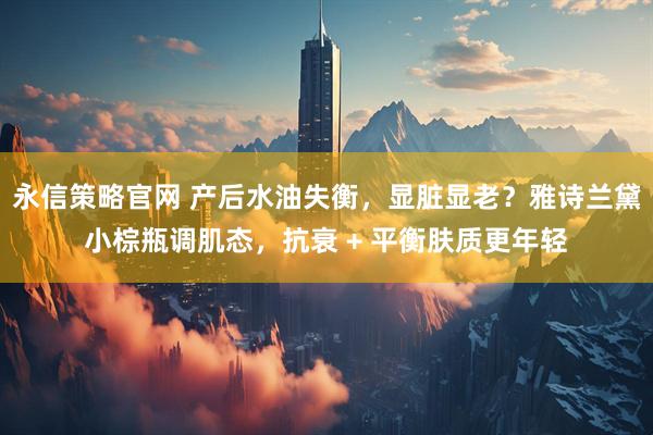 永信策略官网 产后水油失衡，显脏显老？雅诗兰黛小棕瓶调肌态，抗衰 + 平衡肤质更年轻