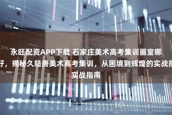 永旺配资APP下载 石家庄美术高考集训画室哪家好，揭秘久陆唐美术高考集训，从困境到辉煌的实战指南