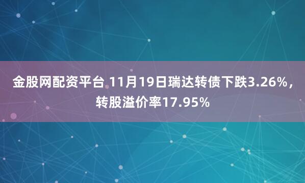 金股网配资平台 11月19日瑞达转债下跌3.26%，转股溢价率17.95%