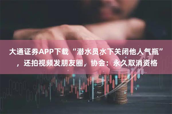 大通证券APP下载 “潜水员水下关闭他人气瓶” ，还拍视频发朋友圈，协会：永久取消资格
