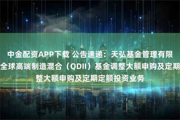 中金配资APP下载 公告速递：天弘基金管理有限公司关于天弘全球高端制造混合（QDII）基金调整大额申购及定期定额投资业务