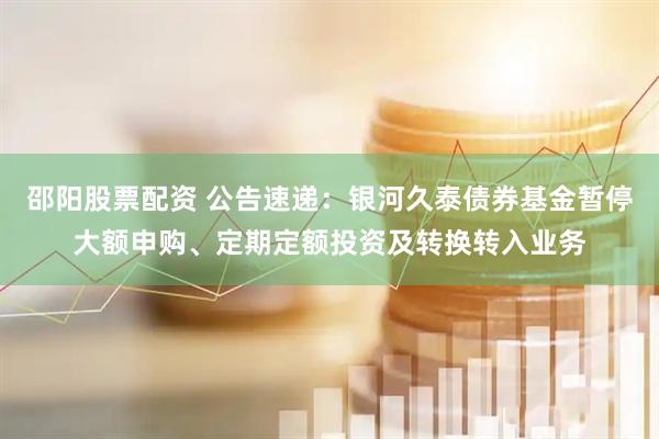 邵阳股票配资 公告速递：银河久泰债券基金暂停大额申购、定期定额投资及转换转入业务