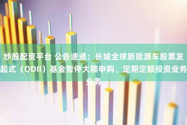炒股配资平台 公告速递：长城全球新能源车股票发起式（QDII）基金暂停大额申购、定期定额投资业务
