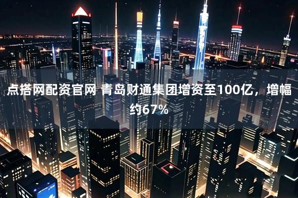 点搭网配资官网 青岛财通集团增资至100亿，增幅约67%