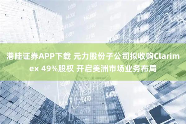 港陆证券APP下载 元力股份子公司拟收购Clarimex 49%股权 开启美洲市场业务布局
