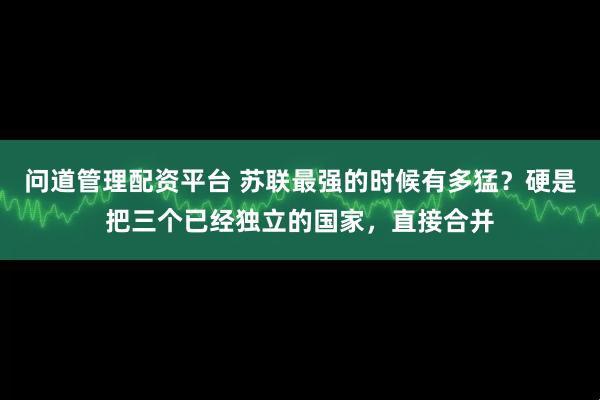 问道管理配资平台 苏联最强的时候有多猛？硬是把三个已经独立的国家，直接合并