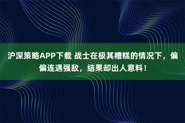 沪深策略APP下载 战士在极其糟糕的情况下，偏偏连遇强敌，结果却出人意料！
