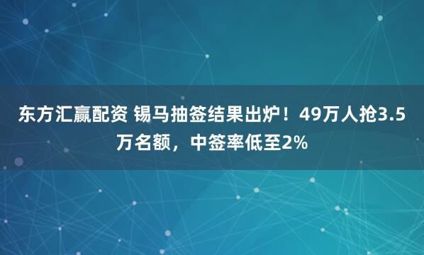 东方汇赢配资 锡马抽签结果出炉！49万人抢3.5万名额，中签率低至2%