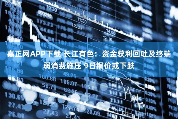 嘉正网APP下载 长江有色：资金获利回吐及终端弱消费施压 9日铜价或下跌