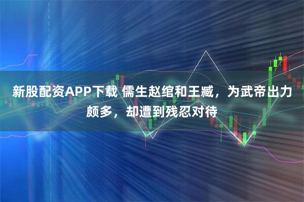 新股配资APP下载 儒生赵绾和王臧，为武帝出力颇多，却遭到残忍对待