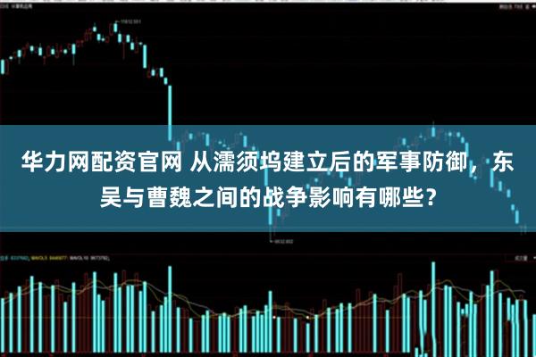 华力网配资官网 从濡须坞建立后的军事防御，东吴与曹魏之间的战争影响有哪些？