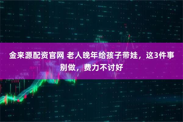 金来源配资官网 老人晚年给孩子带娃，这3件事别做，费力不讨好