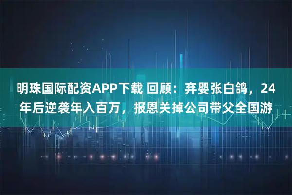明珠国际配资APP下载 回顾：弃婴张白鸽，24年后逆袭年入百万，报恩关掉公司带父全国游