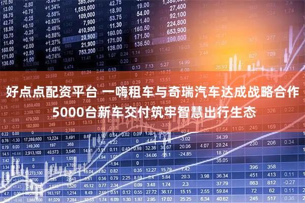 好点点配资平台 一嗨租车与奇瑞汽车达成战略合作 5000台新车交付筑牢智慧出行生态