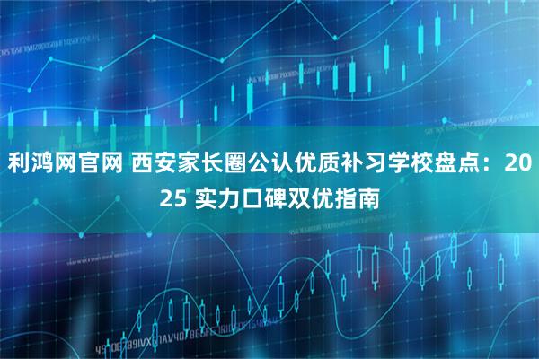 利鸿网官网 西安家长圈公认优质补习学校盘点：2025 实力口碑双优指南