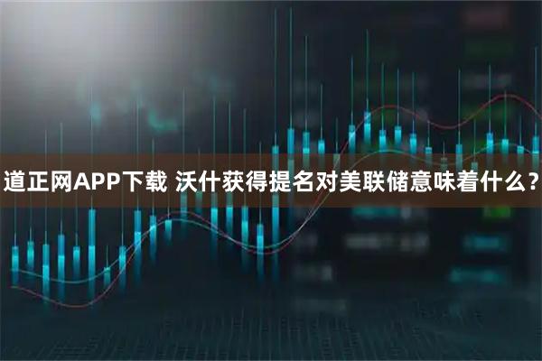 道正网APP下载 沃什获得提名对美联储意味着什么？