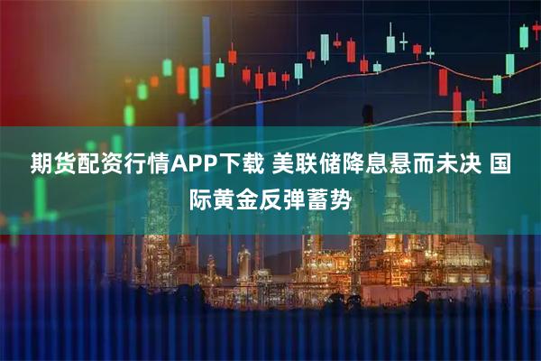 期货配资行情APP下载 美联储降息悬而未决 国际黄金反弹蓄势
