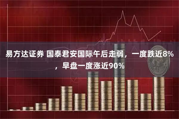 易方达证券 国泰君安国际午后走弱，一度跌近8%，早盘一度涨近90%