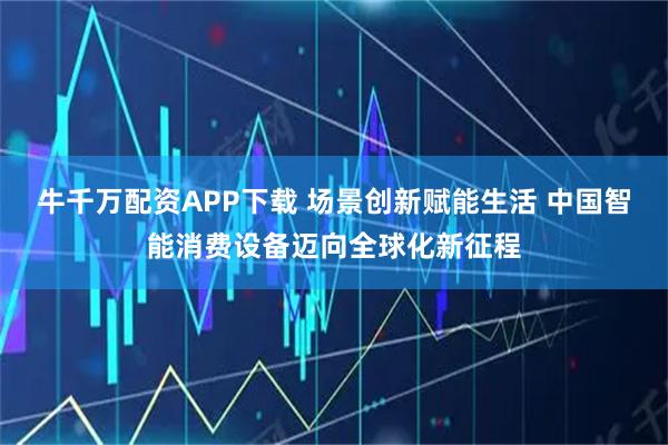 牛千万配资APP下载 场景创新赋能生活 中国智能消费设备迈向全球化新征程