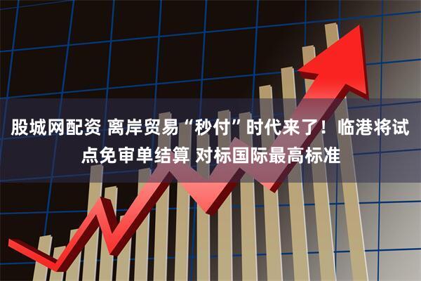 股城网配资 离岸贸易“秒付”时代来了！临港将试点免审单结算 对标国际最高标准