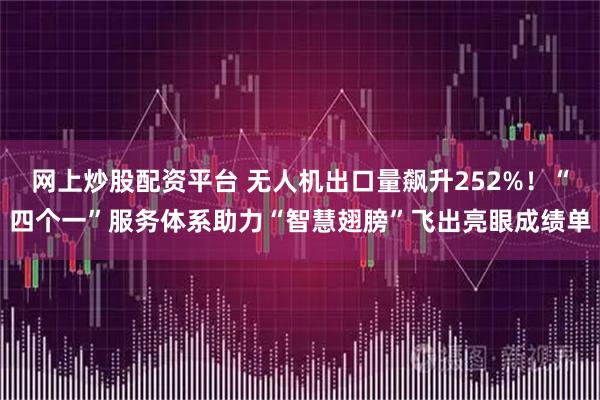 网上炒股配资平台 无人机出口量飙升252%！“四个一”服务体系助力“智慧翅膀”飞出亮眼成绩单