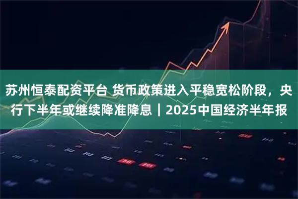 苏州恒泰配资平台 货币政策进入平稳宽松阶段，央行下半年或继续降准降息｜2025中国经济半年报