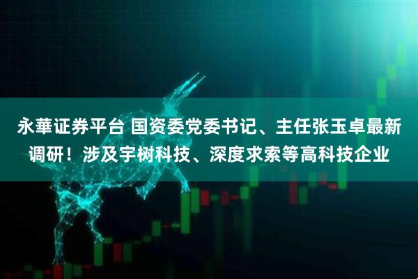 永華证券平台 国资委党委书记、主任张玉卓最新调研！涉及宇树科技、深度求索等高科技企业