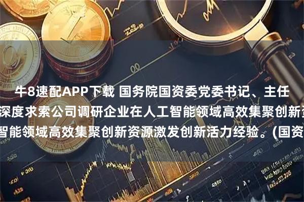 牛8速配APP下载 国务院国资委党委书记、主任张玉卓到宇树科技公司、深度求索公司调研企业在人工智能领域高效集聚创新资源激发创新活力经验。(国资委)