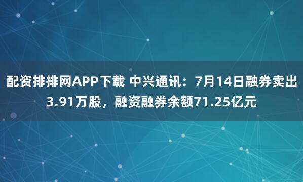 配资排排网APP下载 中兴通讯：7月14日融券卖出3.91万股，融资融券余额71.25亿元