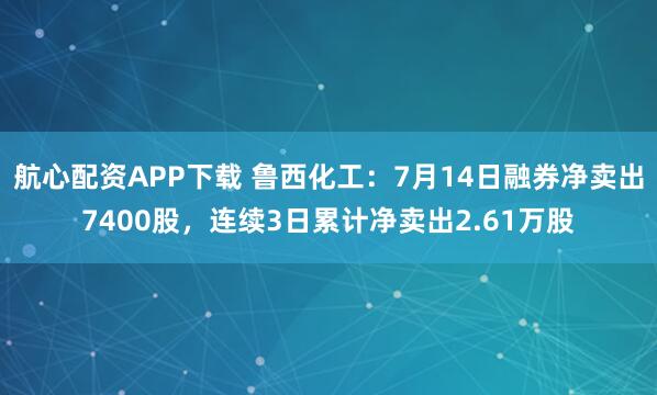 航心配资APP下载 鲁西化工：7月14日融券净卖出7400股，连续3日累计净卖出2.61万股