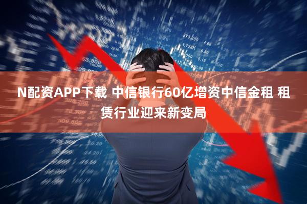N配资APP下载 中信银行60亿增资中信金租 租赁行业迎来新变局