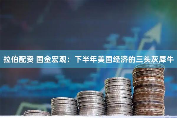 拉伯配资 国金宏观：下半年美国经济的三头灰犀牛
