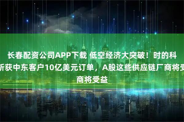 长春配资公司APP下载 低空经济大突破！时的科技斩获中东客户10亿美元订单，A股这些供应链厂商将受益